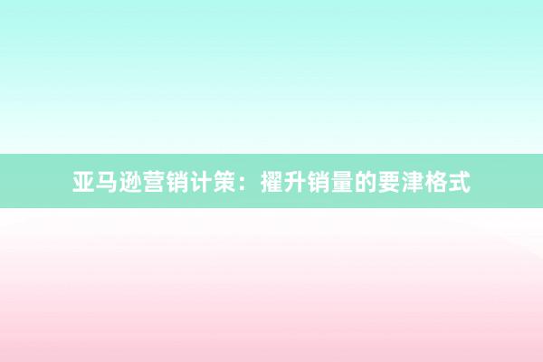 亚马逊营销计策：擢升销量的要津格式